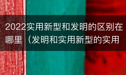 2022实用新型和发明的区别在哪里（发明和实用新型的实用性）