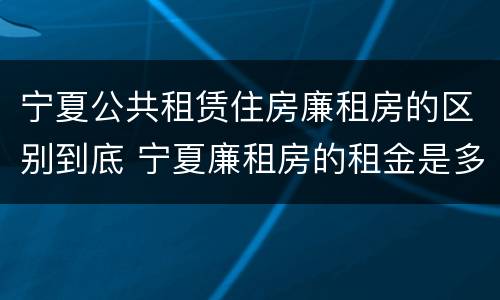 宁夏公共租赁住房廉租房的区别到底 宁夏廉租房的租金是多少钱