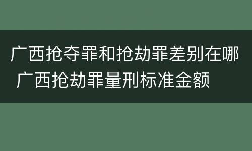广西抢夺罪和抢劫罪差别在哪 广西抢劫罪量刑标准金额