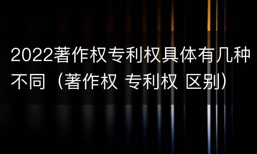 2022著作权专利权具体有几种不同（著作权 专利权 区别）