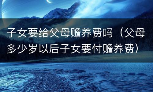 子女要给父母赡养费吗（父母多少岁以后子女要付赡养费）