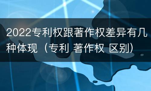 2022专利权跟著作权差异有几种体现（专利 著作权 区别）