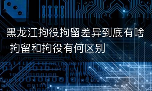 黑龙江拘役拘留差异到底有啥 拘留和拘役有何区别