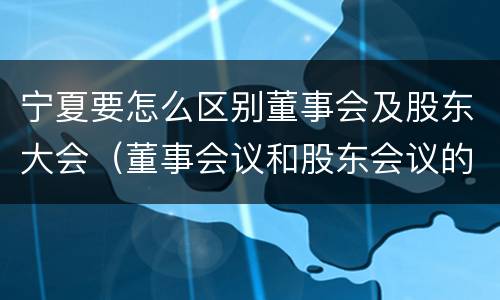 宁夏要怎么区别董事会及股东大会（董事会议和股东会议的区别）