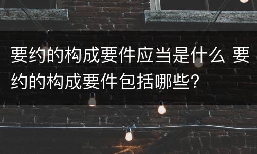 要约的构成要件应当是什么 要约的构成要件包括哪些?