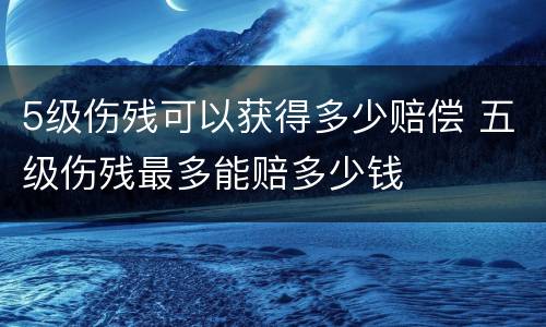 5级伤残可以获得多少赔偿 五级伤残最多能赔多少钱