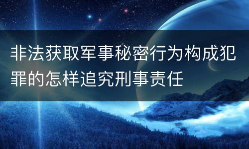 非法获取军事秘密行为构成犯罪的怎样追究刑事责任