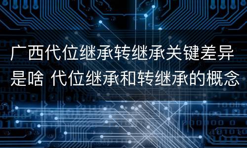 广西代位继承转继承关键差异是啥 代位继承和转继承的概念和适用范围