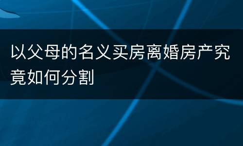 以父母的名义买房离婚房产究竟如何分割