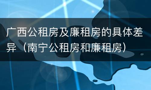 广西公租房及廉租房的具体差异（南宁公租房和廉租房）