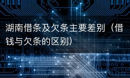 湖南借条及欠条主要差别（借钱与欠条的区别）