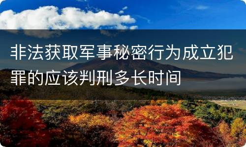 非法获取军事秘密行为成立犯罪的应该判刑多长时间