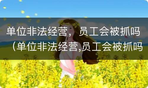 单位非法经营，员工会被抓吗（单位非法经营,员工会被抓吗怎么处理）