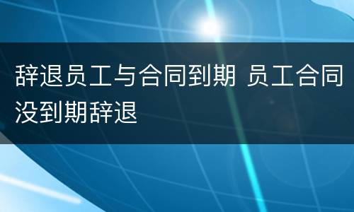 辞退员工与合同到期 员工合同没到期辞退