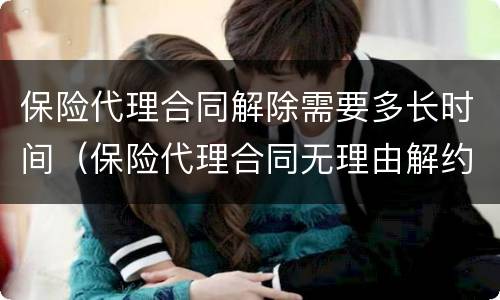 保险代理合同解除需要多长时间（保险代理合同无理由解约）