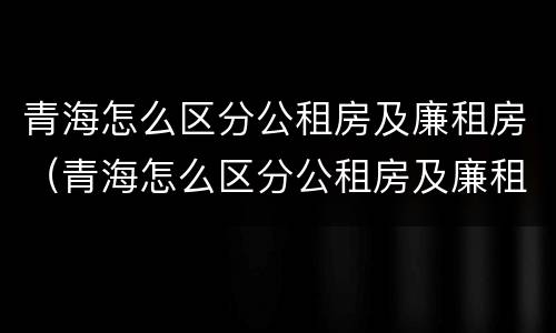 青海怎么区分公租房及廉租房（青海怎么区分公租房及廉租房的）