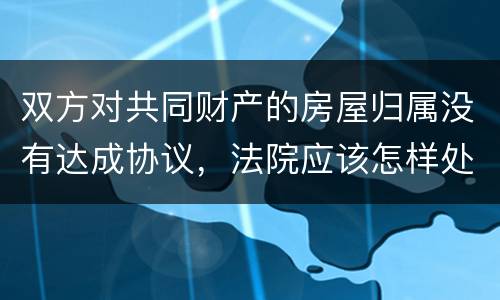 双方对共同财产的房屋归属没有达成协议，法院应该怎样处理