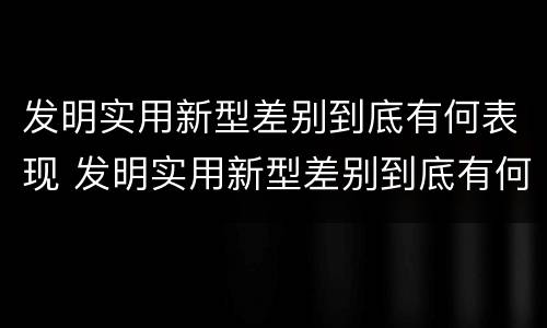 发明实用新型差别到底有何表现 发明实用新型差别到底有何表现呢