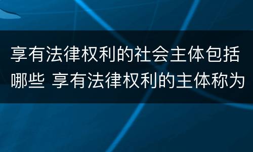 享有法律权利的社会主体包括哪些 享有法律权利的主体称为什么承担法律义务的主体称为