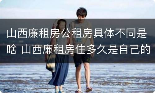 山西廉租房公租房具体不同是啥 山西廉租房住多久是自己的