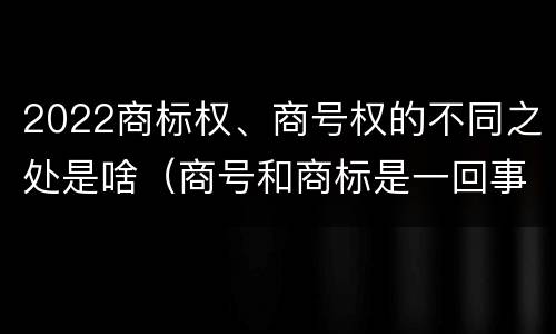 2022商标权、商号权的不同之处是啥（商号和商标是一回事吗）