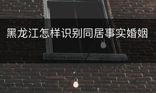 黑龙江怎样识别同居事实婚姻