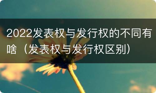 2022发表权与发行权的不同有啥（发表权与发行权区别）