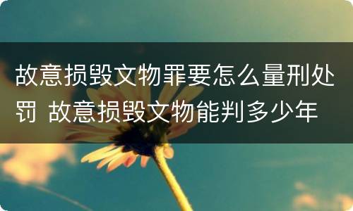 故意损毁文物罪要怎么量刑处罚 故意损毁文物能判多少年
