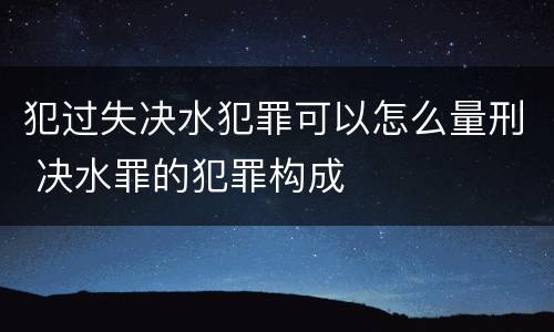 犯过失决水犯罪可以怎么量刑 决水罪的犯罪构成