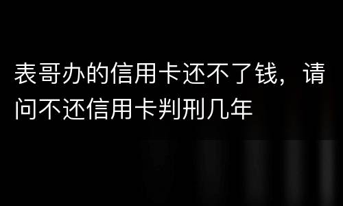 表哥办的信用卡还不了钱，请问不还信用卡判刑几年