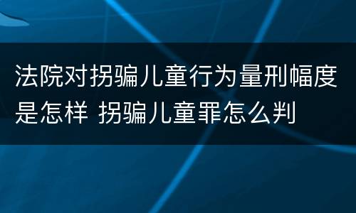 法院对拐骗儿童行为量刑幅度是怎样 拐骗儿童罪怎么判