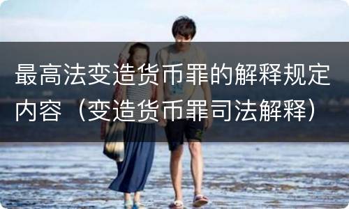 最高法变造货币罪的解释规定内容（变造货币罪司法解释）