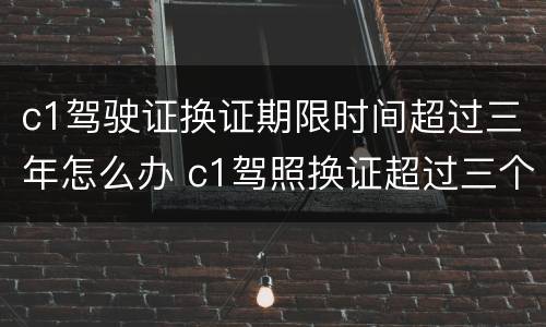 c1驾驶证换证期限时间超过三年怎么办 c1驾照换证超过三个月以后可以换吗