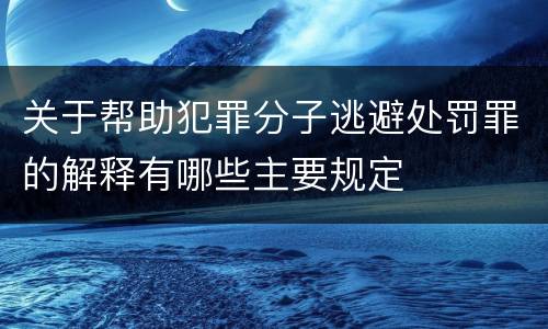 关于帮助犯罪分子逃避处罚罪的解释有哪些主要规定