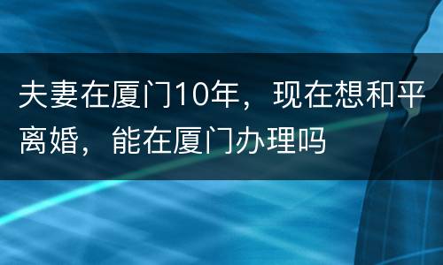 夫妻在厦门10年，现在想和平离婚，能在厦门办理吗