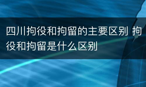 四川拘役和拘留的主要区别 拘役和拘留是什么区别