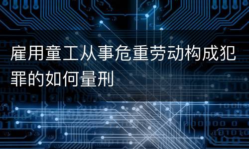 雇用童工从事危重劳动构成犯罪的如何量刑