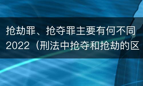 抢劫罪、抢夺罪主要有何不同2022（刑法中抢夺和抢劫的区别）