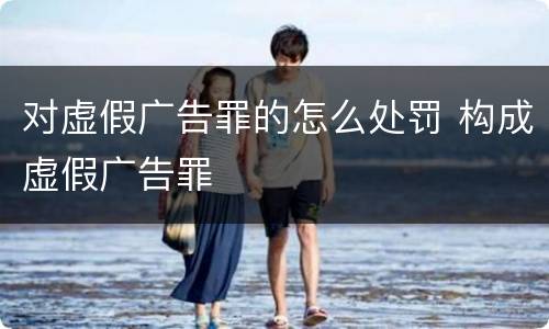 对虚假广告罪的怎么处罚 构成虚假广告罪
