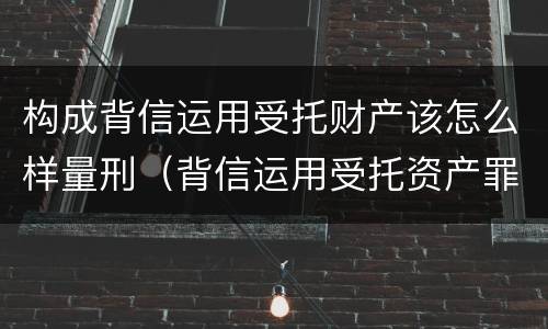 构成背信运用受托财产该怎么样量刑（背信运用受托资产罪）