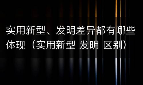 实用新型、发明差异都有哪些体现（实用新型 发明 区别）