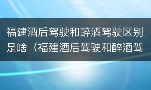 福建酒后驾驶和醉酒驾驶区别是啥（福建酒后驾驶和醉酒驾驶区别是啥呢）