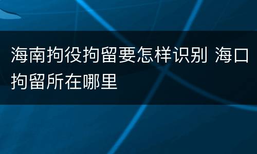 海南拘役拘留要怎样识别 海口拘留所在哪里