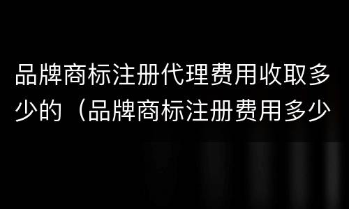 品牌商标注册代理费用收取多少的（品牌商标注册费用多少钱）