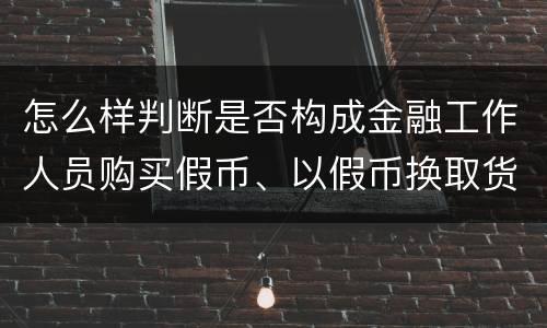 怎么样判断是否构成金融工作人员购买假币、以假币换取货币罪