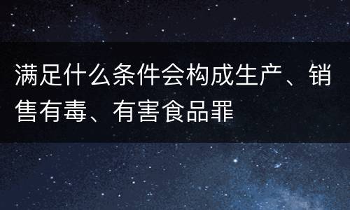 满足什么条件会构成生产、销售有毒、有害食品罪