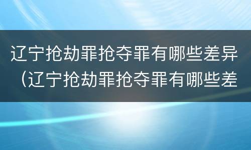 辽宁抢劫罪抢夺罪有哪些差异（辽宁抢劫罪抢夺罪有哪些差异案例）