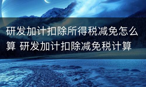 研发加计扣除所得税减免怎么算 研发加计扣除减免税计算