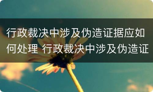 行政裁决中涉及伪造证据应如何处理 行政裁决中涉及伪造证据应如何处理呢