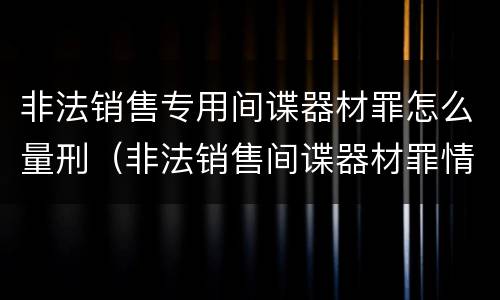 非法销售专用间谍器材罪怎么量刑（非法销售间谍器材罪情节严重）